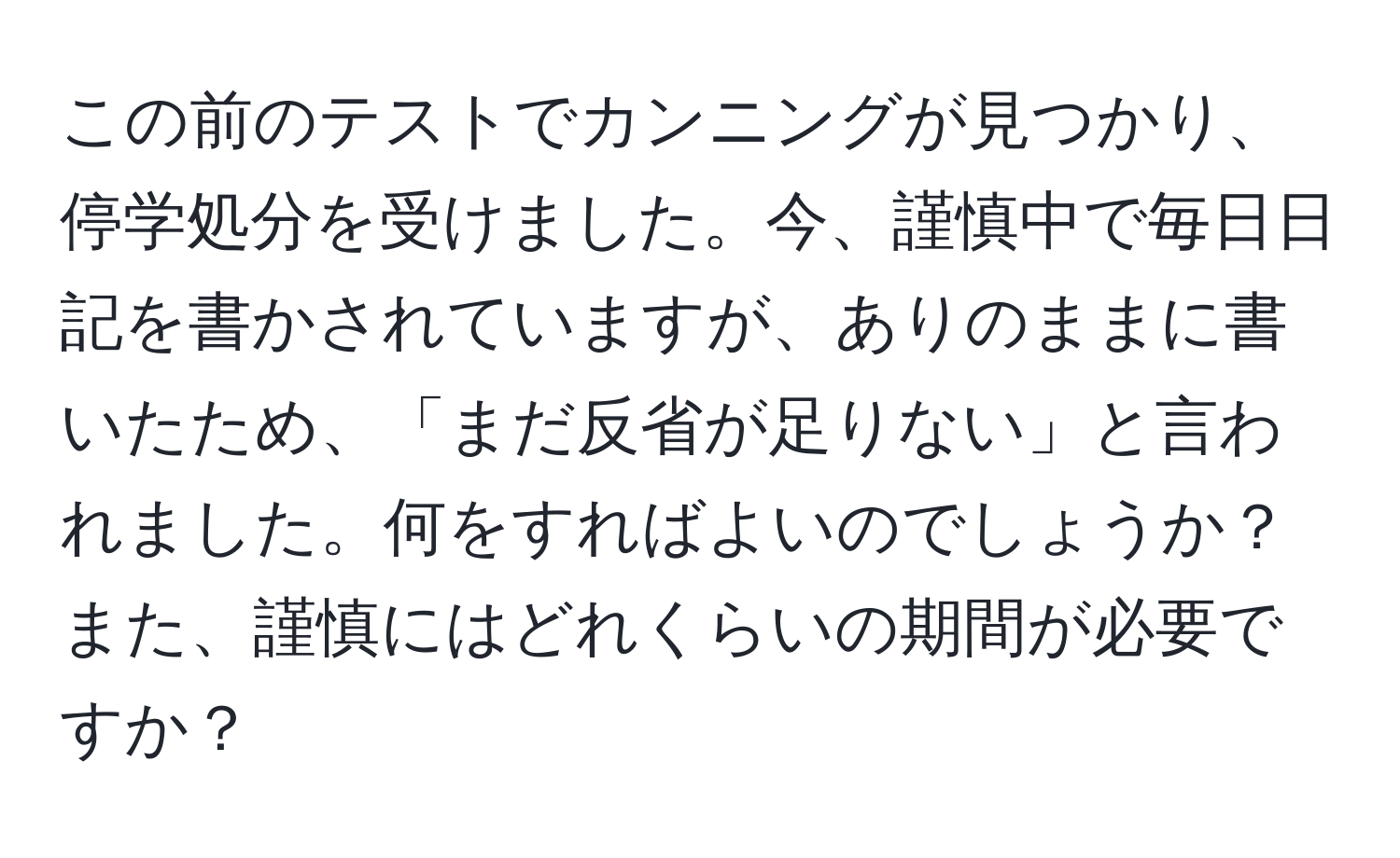 この前のテストでカンニングが見つかり、停学処分を受けました。今、謹慎中で毎日日記を書かされていますが、ありのままに書いたため、「まだ反省が足りない」と言われました。何をすればよいのでしょうか？また、謹慎にはどれくらいの期間が必要ですか？