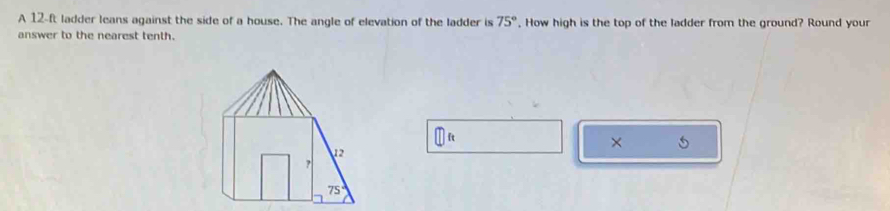 A 12-ft ladder leans against the side of a house. The angle of elevation of the ladder is 75° , How high is the top of the ladder from the ground? Round your 
answer to the nearest tenth. 
×