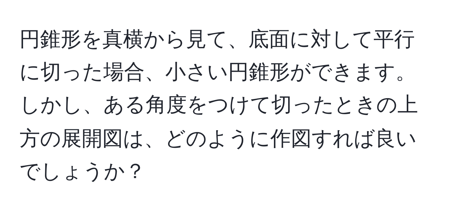 円錐形を真横から見て、底面に対して平行に切った場合、小さい円錐形ができます。しかし、ある角度をつけて切ったときの上方の展開図は、どのように作図すれば良いでしょうか？