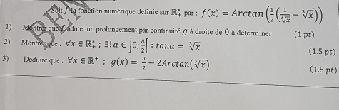 Soit : la fonction numérique définie sur R par : f(x)=Arctan ( 1/2 ( 1/sqrt[3](x) -sqrt[3](x)))
1) Montrer quoi f admet un prolongement par continuité θ à droite de 0 à déterminer (1 pt) 
2) Montrer que : forall x∈ R_+; exists !alpha ∈ ]0;  π /2 [:tan alpha =sqrt[3](x) (1.5 pt) 
3) Déduire que : forall x∈ R^+; g(x)= π /2 -2Arctan (sqrt[3](x)) (1.5 pt)