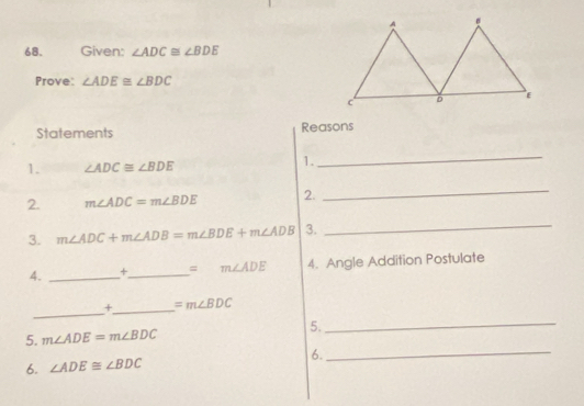 Given: ∠ ADC≌ ∠ BDE
Prove: ∠ ADE≌ ∠ BDC
Statements Reasons 
1. ∠ ADC≌ ∠ BDE
1. 
_ 
2. m∠ ADC=m∠ BDE 2. 
_ 
3. m∠ ADC+m∠ ADB=m∠ BDE+m∠ ADB 3. 
_ 
4. _+_ =m∠ ADE 4. Angle Addition Postulate 
_ 
+_ =m∠ BDC
5. m∠ ADE=m∠ BDC
5._ 
6._ 
6. ∠ ADE≌ ∠ BDC