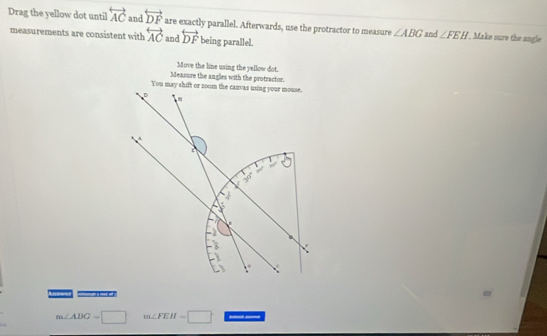 Drag the yellow dot until overleftrightarrow AC and overleftrightarrow DF are exactly parallel. Afterwards, use the protractor to measure ∠ ABG and ∠ FEH , Make sure the angle
measurements are consistent with overleftrightarrow AC and overleftrightarrow DF being parallel.
Move the line using the yellow dot.
Measure the angles with the protractor.
nswer “— x  “ )
m∠ ABG=□ m∠ FEH=□ Balusit Ass==r