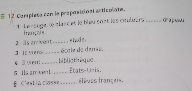 ≡ 12 Completa con le preposizioni articolate. 
1 Le rouge, le blanc et le bleu sont les couleurs …........ drapeau 
français. 
2 Ils arrivent .......... stade. 
3 Je viens .......... école de danse. 
4 Il vient ........... bibliothèque. 
5 Ils arrivent ........... États-Unis. 
6 C'est la classe ........... élèves français.