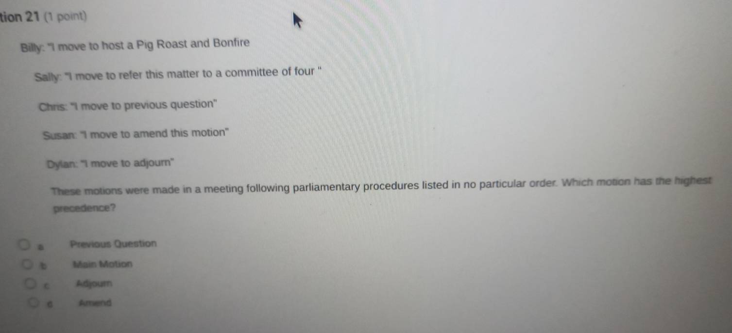 tion 21 (1 point)
Billy: "I move to host a Pig Roast and Bonfire
Sally: "I move to refer this matter to a committee of four "
Chris: "I move to previous question''
Susan: "I move to amend this motion"
Dylan: “I move to adjourn"
These motions were made in a meeting following parliamentary procedures listed in no particular order. Which motion has the highest
precedence?
Previous Question
b Main Motion
c Adjourn
Amend