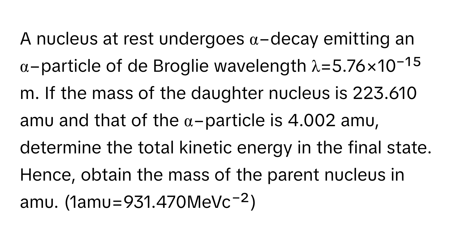 A nucleus at rest undergoes α−decay emitting an α−particle of de Broglie wavelength λ=5.76×10⁻¹⁵ m. If the mass of the daughter nucleus is 223.610 amu and that of the α−particle is 4.002 amu, determine the total kinetic energy in the final state. Hence, obtain the mass of the parent nucleus in amu. (1amu=931.470MeVc⁻²)