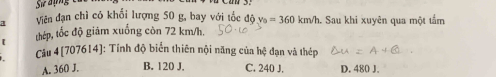 Sir đụng

a Viên đạn chì có khối lượng 50 g, bay với tốc độ v_0=360km/h. Sau khi xuyên qua một tẩm
thép, tốc độ giảm xuống còn 72 km/h.
Câu 4 [707614]: Tính độ biển thiên nội năng của hệ đạn và thép
B. 120 J.
A. 360 J. C. 240 J. D. 480 J.