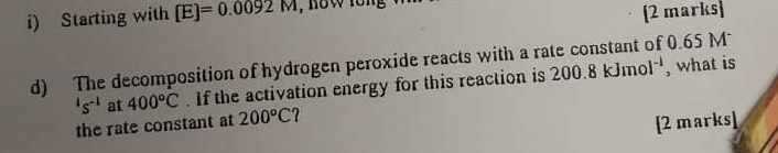 Starting with [E]=0.0092M , now lồng 
[2 marks] 
d) The decomposition of hydrogen peroxide reacts with a rate constant of 0.65 M , what is 200.8kJmol^(-1)
's^(-1) at 400°C. If the activation energy for this reaction is 
the rate constant at 200°C 7 
[2 marks]