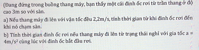 (Đang đứng trong buồng thang máy, bạn thấy một cái đinh ốc rơi từ trần thang ở độ 
cao 3m so với sàn. 
a) Nếu thang máy đi lên với vận tốc đều 2,2m/s, tính thời gian từ khi đinh ốc rơi đến 
khi nó chạm sàn. 
b) Tính thời gian đinh ốc rơi nếu thang máy đi lên từ trạng thái nghỉ với gia tốc a=
4m/s^2 cùng lúc với đinh ốc bắt đầu rơi.