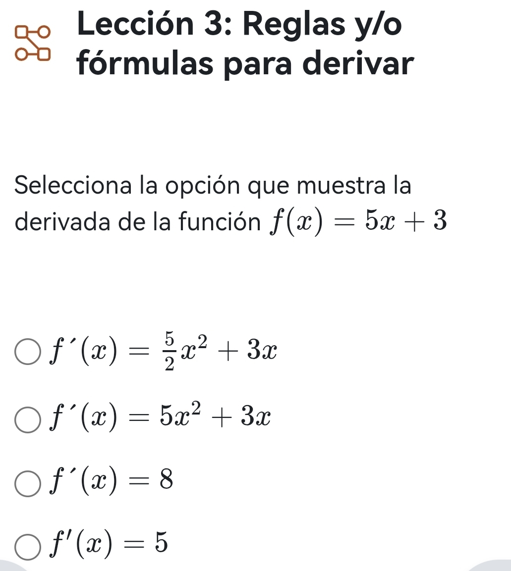 Lección 3: Reglas y/o
fórmulas para derivar
Selecciona la opción que muestra la
derivada de la función f(x)=5x+3
f'(x)= 5/2 x^2+3x
f'(x)=5x^2+3x
f'(x)=8
f'(x)=5