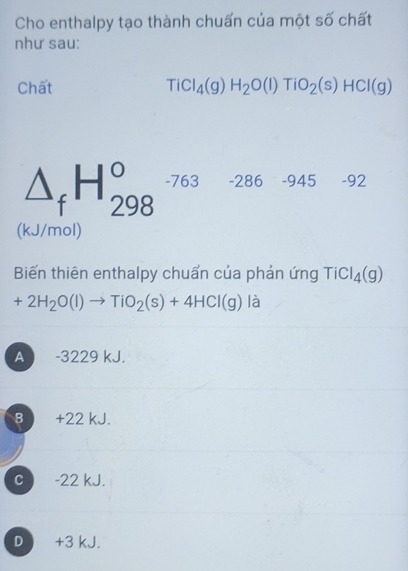 Cho enthalpy tạo thành chuấn của một số chất
như sau:
Chất TiCl_4(g)H_2O(l)TiO_2(s)HCl(g)
△ _fH_(298)^o -763 -286 -945 -92
(kJ/mol)
Biến thiên enthalpy chuẩn của phản ứng TiCl_4(g)
+2H_2O(l)to TiO_2(s)+4HCl(g) là
A -3229 kJ.
B +22 kJ.
c -22 kJ.
D +3 kJ.