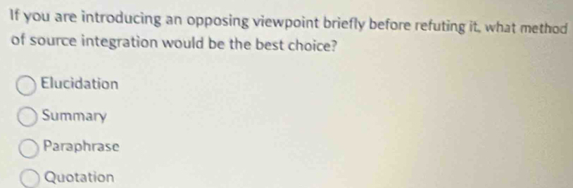 If you are introducing an opposing viewpoint briefly before refuting it, what method
of source integration would be the best choice?
Elucidation
Summary
Paraphrase
Quotation