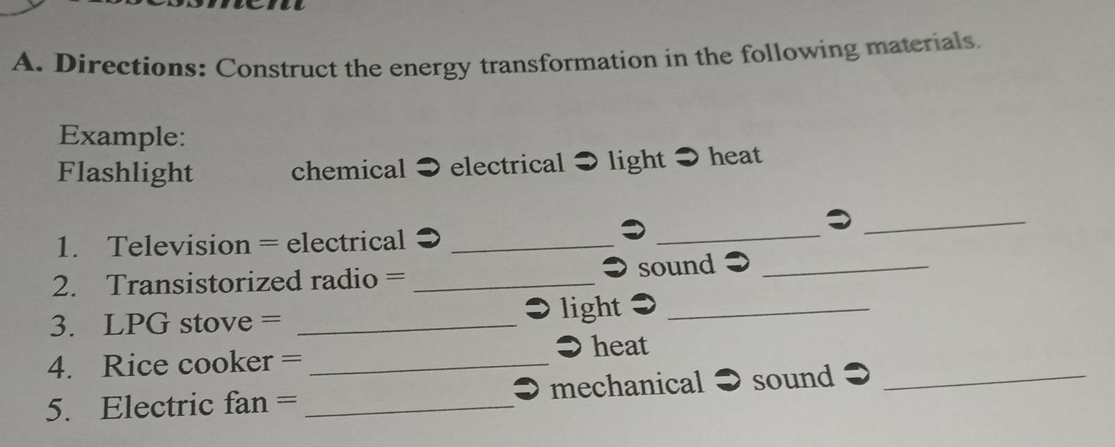 Directions: Construct the energy transformation in the following materials. 
Example: 
Flashlight chemical ● electrical ● light heat 
1. Television = electrical_ 
_ 
_ 
sound_ 
2. Transistorized radio =_ 
3. LPG stove = _light ●_ 
● heat 
4. Rice cooker =_ 
5. Electric fan = _mechanical sound_