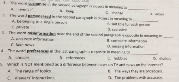 The word customize in the second paragraph is closest in meaning to _.
A. invent B. keep C. change D. enjoy
2. The word personalized in the second paragraph is closest in meaning to _.
A. belonging to a single person B. suitable for each person
C. private D. secretive
3. The word misinformation near the end of the second paragraph is opposite in meaning to _.
A. accurate information B. complete information
C. fake news D. missing information
4. The word preferences in the last paragraph is opposite in meaning to_
A. choices B. references C. hobbies D. dislikes
5. Which is NOT mentioned as a difference between news on TV and news on the Internet?
A. The range of topics. B. The ways they are broadcast.
C. Viewers' interactions. D. The problems with accuracy.