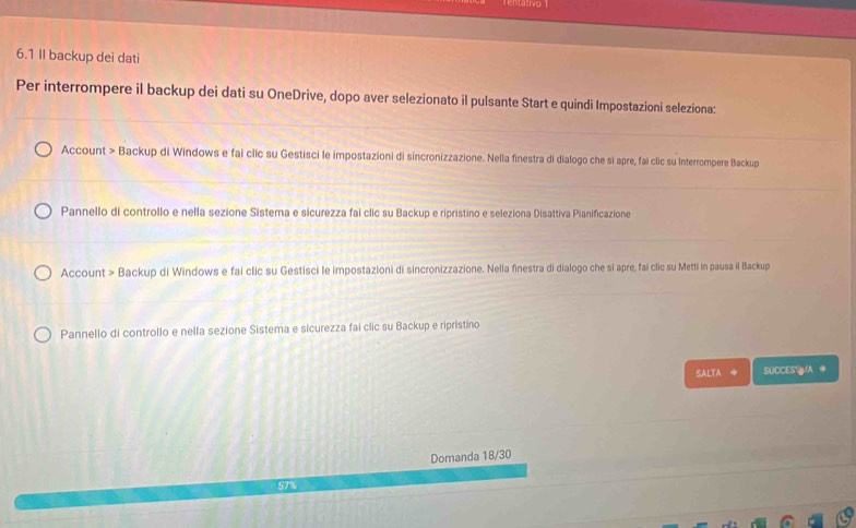 6.1 II backup dei dati 
Per interrompere il backup dei dati su OneDrive, dopo aver selezionato il pulsante Start e quindi Impostazioni seleziona: 
Account > Backup di Windows e fai clic su Gestisci le impostazioni di sincronizzazione. Nella finestra di dialogo che si apre, fai clic su Interrompere Backup 
Pannello di controllo e nella sezione Sistema e sicurezza fai clic su Backup e ripristino e seleziona Disattiva Pianificazione 
Account > Backup di Windows e fai clic su Gestisci le impostazioni di sincronizzazione. Nella finestra di dialogo che si apre, fai clic su Metti in pausa il Backup 
Pannello di controllo e nella sezione Sistema e sicurezza fai clic su Backup e ripristíno 
SALTA ◆ SUCCES /A ◆ 
Domanda 18/30
57%