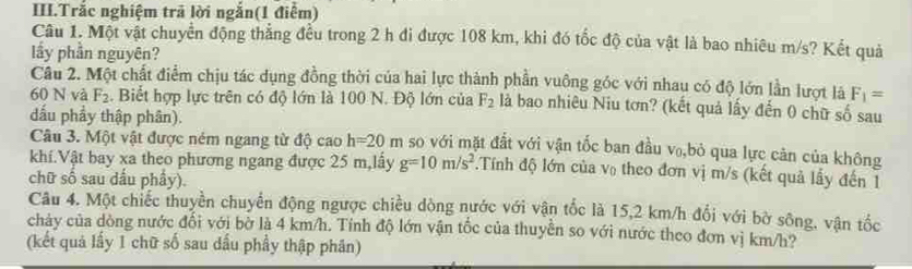 III.Trắc nghiệm trã lời ngắn(1 điểm) 
Câu 1. Một vật chuyển động thẳng đều trong 2 h đi được 108 km, khi đó tốc độ của vật là bao nhiêu m/s? Kết quả 
lầy phần nguyên? 
Câu 2. Một chất điểm chịu tác dụng đồng thời của hai lực thành phần vuông góc với nhau có độ lớn lần lượt là F_1=
60 N và F_2. Biết hợp lực trên có độ lớn là 100 N. Độ lớn của F_2 là bao nhiêu Niu tơn? (kết quả lấy đến 0 chữ số sau 
đấu phẩy thập phân). 
Câu 3. Một vật được ném ngang từ độ cao h=20m so với mặt đất với vận tốc ban đầu v₀,bỏ qua lực cản của không 
khí.Vật bay xa theo phương ngang được 25 m,lấy g=10m/s^2 Tính độ lớn của V_0 theo đơn vị m/s (kết quả lấy đến 1 
chữ số sau dấu phẩy). 
Câu 4. Một chiếc thuyền chuyển động ngược chiều dòng nước với vận tốc là 15,2 km/h đổi với bờ sông, vận tốc 
chảy của dòng nước đối với bờ là 4 km/h. Tính độ lớn vận tốc của thuyễn so với nước theo đơn vị km/h? 
(kết quả lấy 1 chữ số sau dấu phầy thập phân)