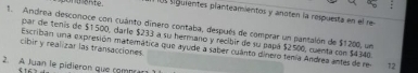 sguientes planteamientos y anoten la respuesta en el re 
1. Andrea desconoçe con cuánto dinero contaba, después de comprar un pantalón de $1200, un 
par de tenis de $1500, darie $233 a su hermano y recibir de su papá $2500, cuenta con $4340. 
cibir y realizar las transacciones 
Escriban una expresión matemática que ayude a saber cuánto dinero tenía Andrea antes de res 12 
2. A Juan le pidieron que comprar 
§ 16 1