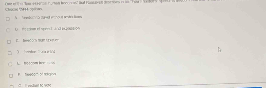 One of the 'four essential human freedoms" that Roosevelt describes in his "Four Freedoms" speeci is frecdom
Choose three options.
A. freedom to travel without restrictions
B. freedom of speech and expression
C. freedom from taxation
D. freedom from want
E freedom from debt
F freedom of religion
G. freedom to vote