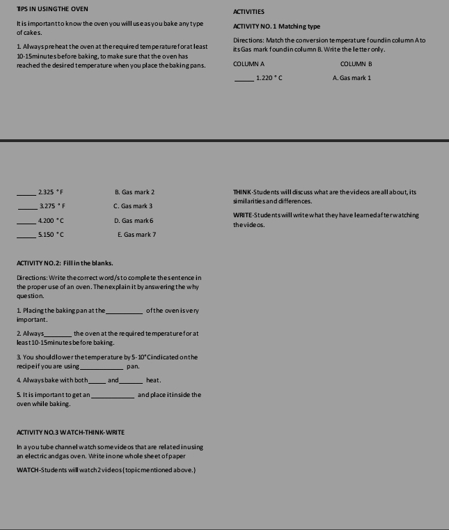 TPS IN USINGTHE OVEN ACTIVITIES
It i s i mportantto know the oven you will use as you bake any ty pe ACTIVITY NO. 1 Matching type
of cakes.
Directions: Match the conversion temperature found in column Ato
1. Al ways pre heat the oven at the required tem perature for at least its Gas mark found in column B. Write the letter only.
10-15minutes before baking, to make sure that the oven has
reached the desired temperature when you place the baking pans. COLUMN A COLUMN B
_
1.220°C A. Gas mark 1
_
2.325°F B. Gas mark 2 THINK-Students will discuss what are thevideos are all about, its
_
3.275°F C. Gas mark 3 si mil a ri ties and differences .
WRITE-Students will write what they have leared afterwatching
_ 4.200°C D. Gas mark 6 thevideos.
_ 5.150°C E. Gas mark 7
ACTIVITY NO.2: Fill in the blanks
Directions:Write the correct word/s to complete thesentence in
the proper use of an oven. The nexplain it by answering the why
que sti o n.
1. Placingthe baking pan at the _of the oven isvery 
important .
2. Always_ the oven at the required te mperat ure f or at 
least 10-15 minutes be fore baking.
3. You shouldlowerthetemperatureby 5 10° Cindicated onthe
recipe if you are using _pan.
__
4. Alwaysbake with both and heat .
5. It is important to get an and place itinside the
oven while baking,
ACTIVITY NO.3 WATCH-THINK- WRITE
In a you tube channel watch so me vide os that are related inusing
an electric andgas oven. Write inone whole sheet of paper
WATCH-Students will watch 2 videos (topicmentioned a bove.)