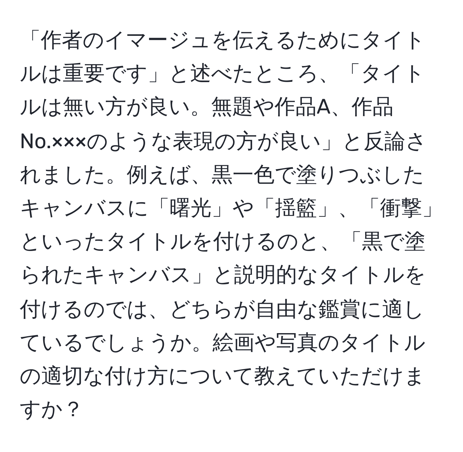 「作者のイマージュを伝えるためにタイトルは重要です」と述べたところ、「タイトルは無い方が良い。無題や作品A、作品No.×××のような表現の方が良い」と反論されました。例えば、黒一色で塗りつぶしたキャンバスに「曙光」や「揺籃」、「衝撃」といったタイトルを付けるのと、「黒で塗られたキャンバス」と説明的なタイトルを付けるのでは、どちらが自由な鑑賞に適しているでしょうか。絵画や写真のタイトルの適切な付け方について教えていただけますか？