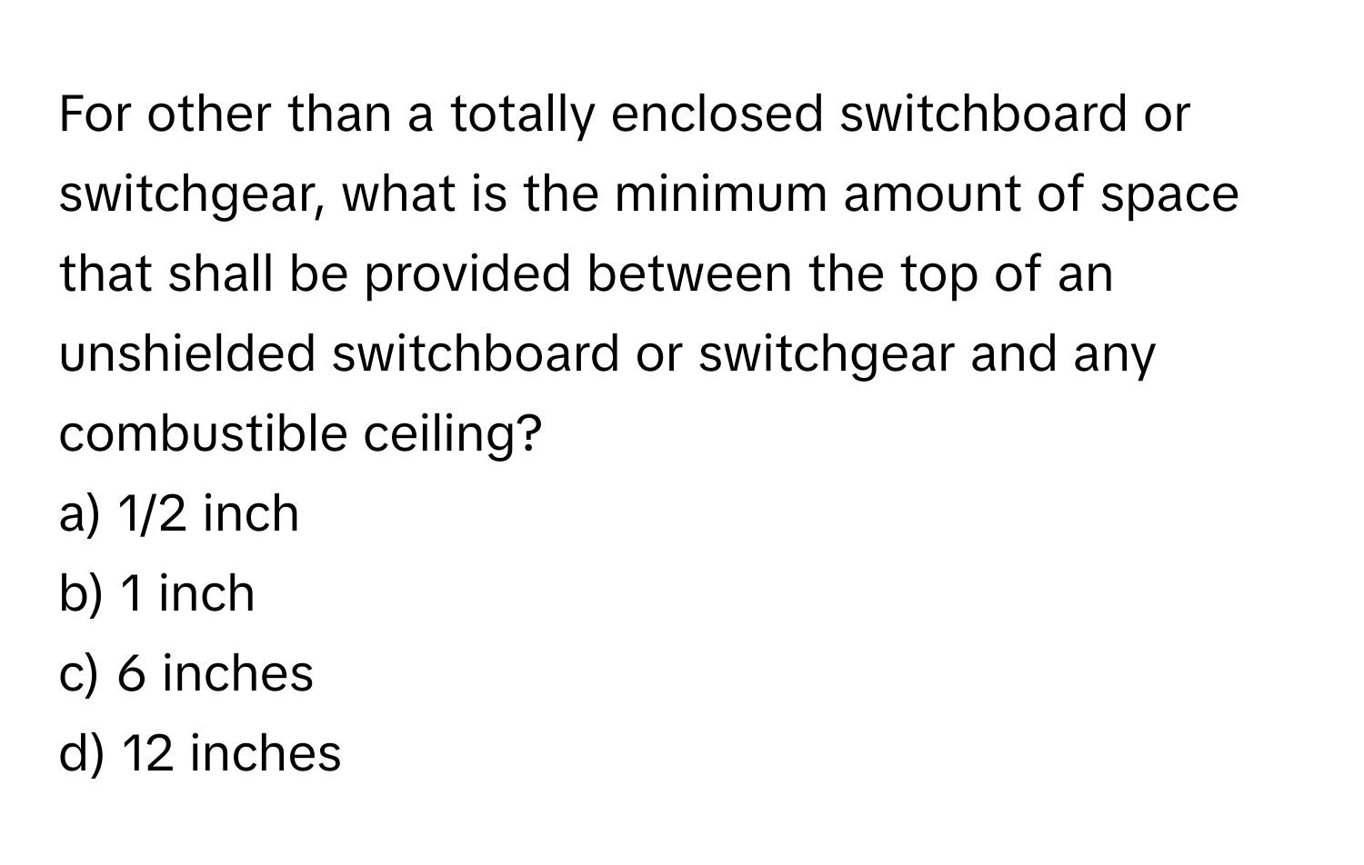 For other than a totally enclosed switchboard or switchgear, what is the minimum amount of space that shall be provided between the top of an unshielded switchboard or switchgear and any combustible ceiling?

a) 1/2 inch 
b) 1 inch 
c) 6 inches 
d) 12 inches