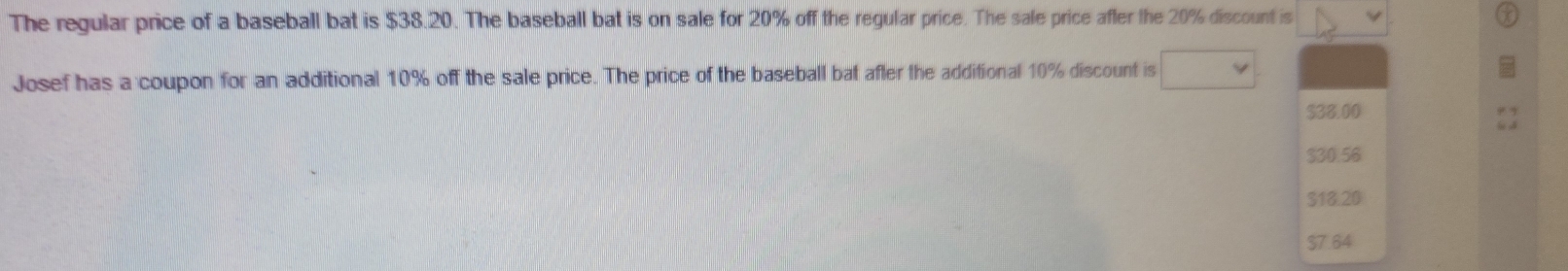 The regular price of a baseball bat is $38.20. The baseball bat is on sale for 20% off the regular price. The sale price after the 20% discount is
Josef has a coupon for an additional 10% off the sale price. The price of the baseball bat after the additional 10% discount is
$38.00
$30.56
$18.20
$7.64