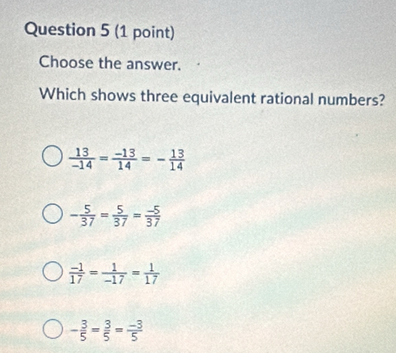 Choose the answer.
Which shows three equivalent rational numbers?
 13/-14 = (-13)/14 =- 13/14 
- 5/37 = 5/37 = (-5)/37 
 (-1)/17 = 1/-17 = 1/17 
- 3/5 = 3/5 = (-3)/5 