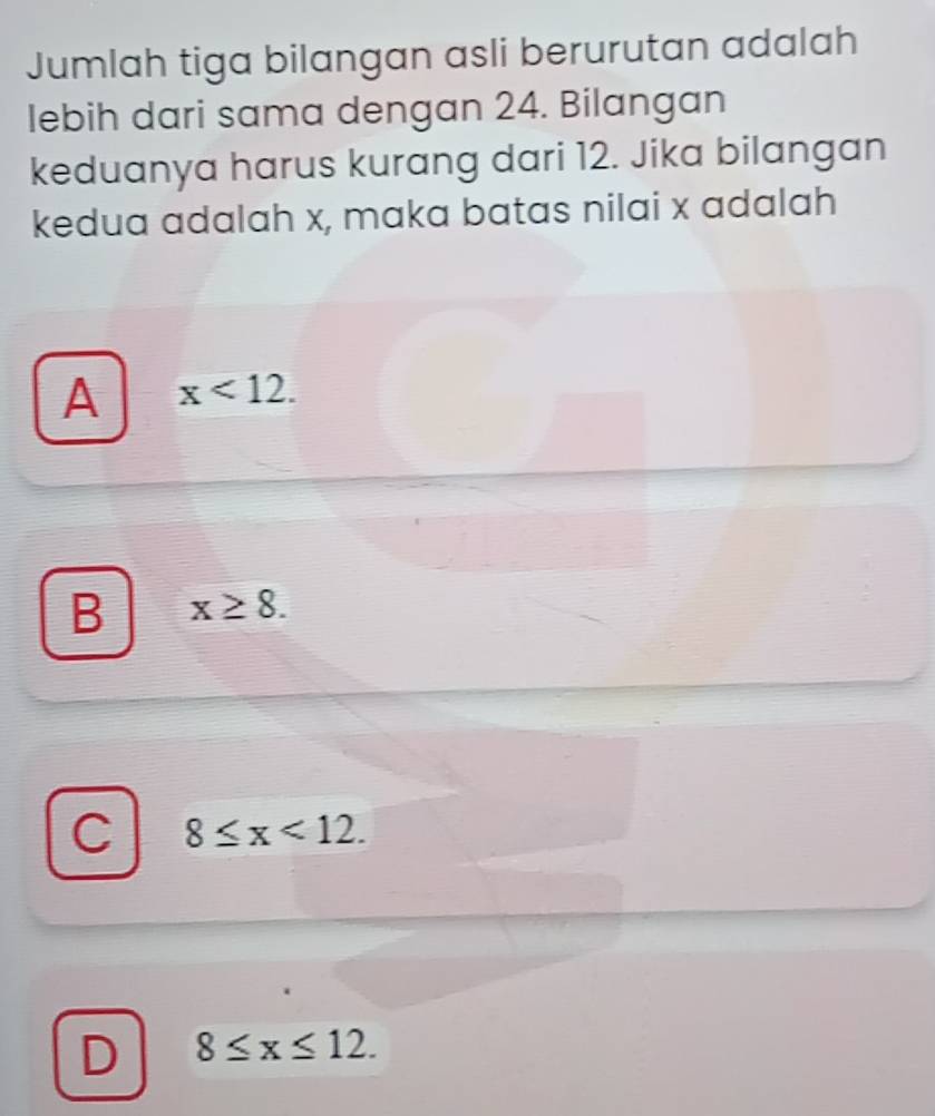 Jumlah tiga bilangan asli berurutan adalah
lebih dari sama dengan 24. Bilangan
keduanya harus kurang dari 12. Jika bilangan
kedua adalah x, maka batas nilai x adalah
A x<12</tex>.
B x≥ 8.
C 8≤ x<12</tex>.
D 8≤ x≤ 12.