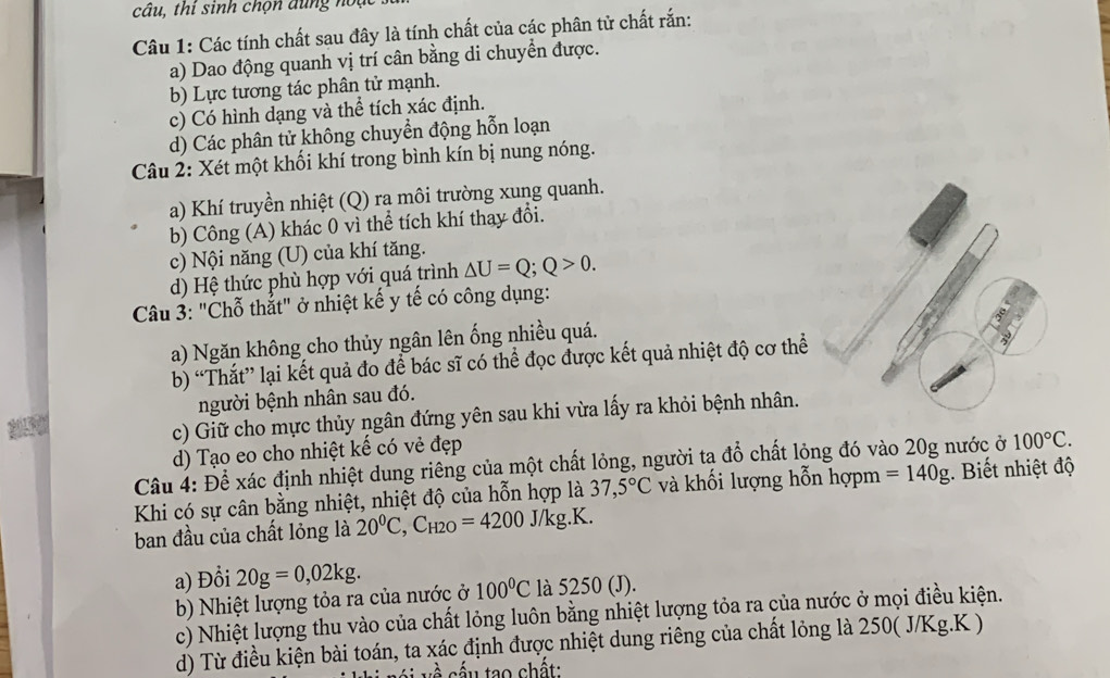 câu, thi sinh chọn dung noạt
Câu 1: Các tính chất sau đây là tính chất của các phân tử chất rắn:
a) Dao động quanh vị trí cân bằng di chuyển được.
b) Lực tương tác phân tử mạnh.
c) Có hình dạng và thể tích xác định.
d) Các phân tử không chuyển động hỗn loạn
Câu 2: Xét một khối khí trong bình kín bị nung nóng.
a) Khí truyền nhiệt (Q) ra môi trường xung quanh.
b) Công (A) khác 0 vì thể tích khí thay đổi.
c) Nội năng (U) của khí tăng.
d) Hệ thức phù hợp với quá trình △ U=Q;Q>0.
Câu 3: "Chỗ thẳt" ở nhiệt kế y tế có công dụng:
a) Ngăn không cho thủy ngân lên ống nhiều quá.
b) “Thắt” lại kết quả đo để bác sĩ có thể đọc được kết quả nhiệt độ cơ thể
người bệnh nhân sau đó.
c) Giữ cho mực thủy ngân đứng yên sau khi vừa lấy ra khỏi bệnh nhân.
d) Tạo eo cho nhiệt kế có vẻ đẹp
Câu 4: Để xác định nhiệt dung riêng của một chất lỏng, người ta ở 10 6 chất lỏng đó vào 20g nước ở 100°C.
Khi có sự cân bằng nhiệt, nhiệt độ của hỗn hợp là 37,5°C và khối lượng hỗn hợpm =140g. Biết nhiệt độ
ban đầu của chất lỏng là 20^0C,C_H2O=4200J/kg.K.
a) Đồi 20g=0,02kg.
b) Nhiệt lượng tỏa ra của nước ở 100°C là 5250 (J).
c) Nhiệt lượng thu vào của chất lỏng luôn bằng nhiệt lượng tỏa ra của nước ở mọi điều kiện.
d) Từ điều kiện bài toán, ta xác định được nhiệt dung riêng của chất lỏng là 250( J/Kg.K )
cấu tạo chất: