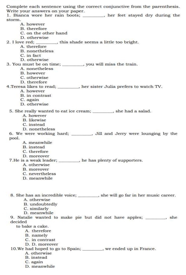 Complete each sentence using the correct conjunctive from the parenthesis.
Write your answers on your paper.
1. Bianca wore her rain boots; _, her feet stayed dry during the
storm.
A. however
B. therefore
C. on the other hand
D. otherwise
2. I love red; _, this shade seems a little too bright.
A. therefore
B. nonetheless
C. in fact
D. otherwise
3. You must be on time; _, you will miss the train.
A. nonetheless
B. however
C. otherwise
D. therefore
4.Teresa likes to read; _, her sister Julia prefers to watch TV.
A. however
B. in contrast
C. again
D. otherwise
5. She really wanted to eat ice cream;_ , she had a salad.
A. however
B. likewise
C. instead
D. nonetheless
6. We were working hard; _, Jill and Jerry were lounging by the
pool.
A. meanwhile
B. instead
C. therefore
D. moreover
7.He is a weak leader; _, he has plenty of supporters.
A. otherwise
B. moreover
C. nevertheless
D. meanwhile
8. She has an incredible voice: _, she will go far in her music career.
A. otherwise
B. undoubtedly
C. similarly
D. meanwhile
9. Natalie wanted to make pie but did not have apples; _, she
decided
to bake a cake.
A. therefore
B. namely
C. in contrast
D. D. moreover
10.We had hoped to go to Spain; _, we ended up in France.
A. otherwise
B. instead
C. again
D. meanwhile