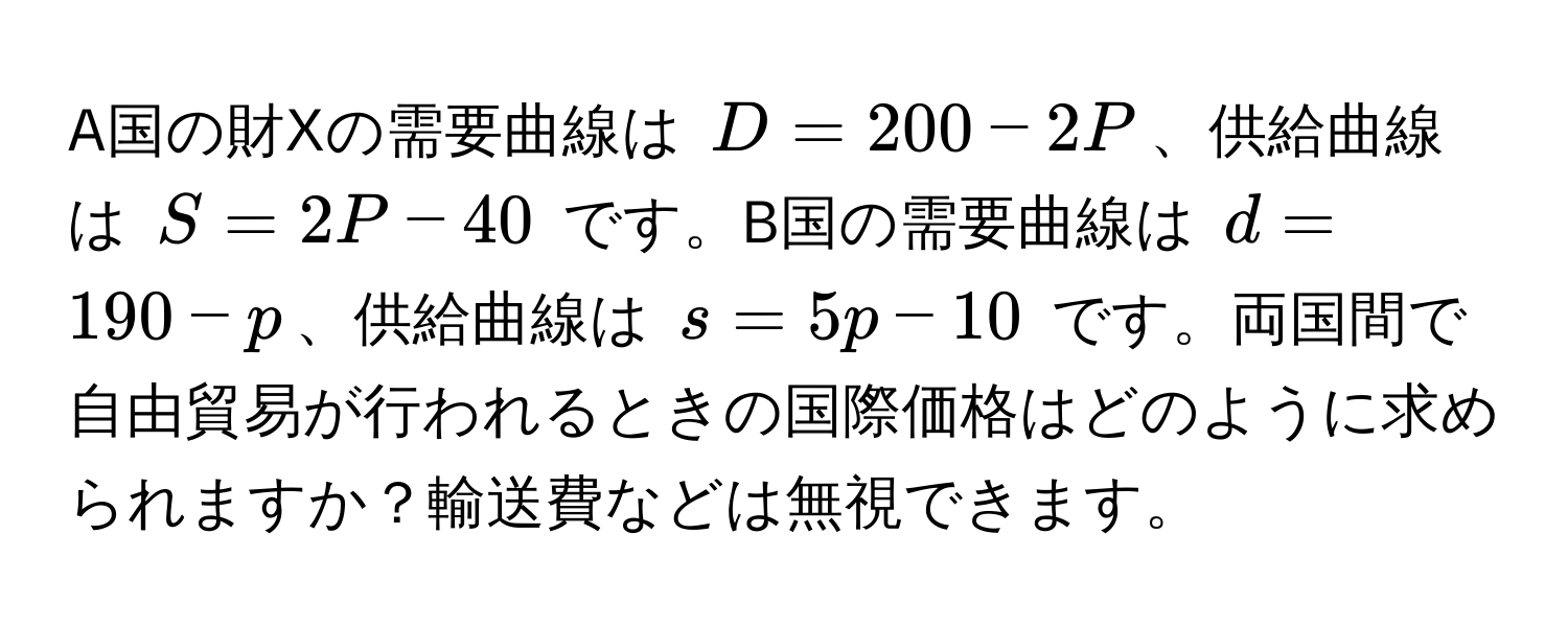 A国の財Xの需要曲線は $D = 200 - 2P$、供給曲線は $S = 2P - 40$ です。B国の需要曲線は $d = 190 - p$、供給曲線は $s = 5p - 10$ です。両国間で自由貿易が行われるときの国際価格はどのように求められますか？輸送費などは無視できます。