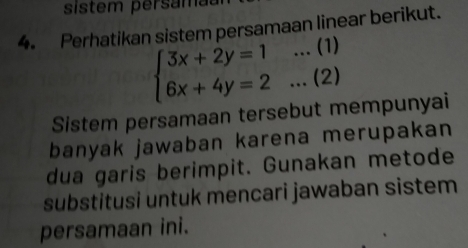 sistem persama 
4. Perhatikan sistem persamaan linear berikut.
beginarrayl 3x+2y=1...(1) 6x+4y=2...(2)endarray.
Sistem persamaan tersebut mempunyai 
banyak jawaban karena merupakan 
dua garis berimpit. Gunakan metode 
substitusi untuk mencari jawaban sistem 
persamaan ini.