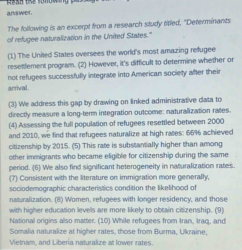 Read the following passa 
answer. 
The following is an excerpt from a research study titled, "Determinants 
of refugee naturalization in the United States." 
(1) The United States oversees the world's most amazing refugee 
resettlement program. (2) However, it's difficult to determine whether or 
not refugees successfully integrate into American society after their 
arrival. 
(3) We address this gap by drawing on linked administrative data to 
directly measure a long-term integration outcome: naturalization rates. 
(4) Assessing the full population of refugees resettled between 2000
and 2010, we find that refugees naturalize at high rates: 66% achieved 
citizenship by 2015. (5) This rate is substantially higher than among 
other immigrants who became eligible for citizenship during the same 
period. (6) We also find significant heterogeneity in naturalization rates. 
(7) Consistent with the literature on immigration more generally, 
sociodemographic characteristics condition the likelihood of 
naturalization. (8) Women, refugees with longer residency, and those 
with higher education levels are more likely to obtain citizenship. (9) 
National origins also matter. (10) While refugees from Iran, Iraq, and 
Somalia naturalize at higher rates, those from Burma, Ukraine, 
Vietnam, and Liberia naturalize at lower rates.