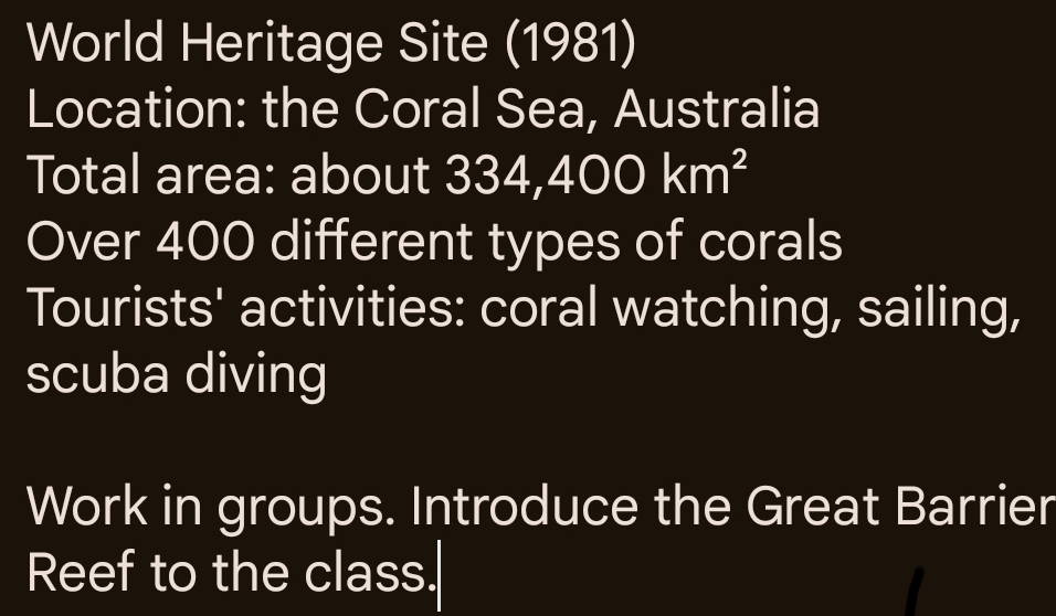 World Heritage Site (1981) 
Location: the Coral Sea, Australia 
Total area: about 334,400km^2
Over 400 different types of corals 
Tourists' activities: coral watching, sailing, 
scuba diving 
Work in groups. Introduce the Great Barrier 
Reef to the class.