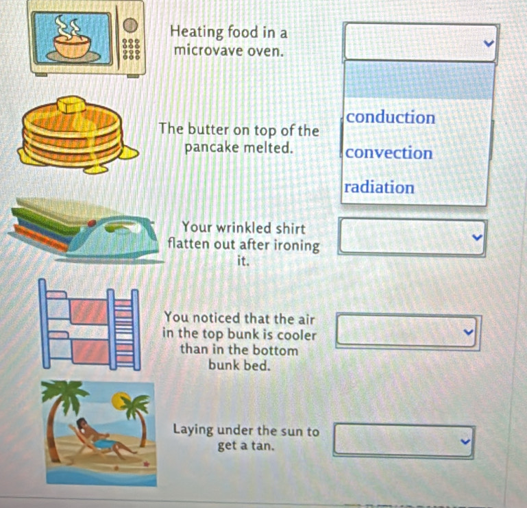 Heating food in a
microvave oven.
conduction
The butter on top of the
pancake melted. convection
radiation
our wrinkled shirt
ten out after ironing
it.
You noticed that the air
in the top bunk is cooler
than in the bottom
bunk bed.
Laying under the sun to
get a tan.