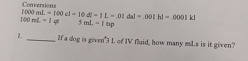 Conversions
1000mL=100cl=10dl=1L=.01dal=.001hl=.0001kl
100mL=1qt 5mL=1tsp
1. 
_If a dog is given 3 L of IV fluid, how many mLs is it given?