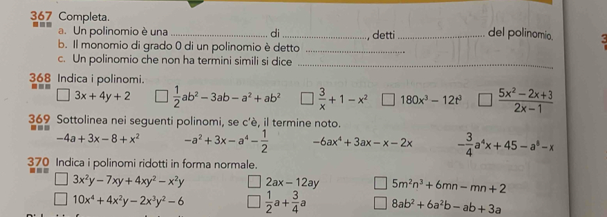 367 Completa. 
a. Un polinomio è una _di_ _del polinomio. 
, detti 
b. Il monomio di grado 0 di un polinomio è detto_ 
c. Un polinomio che non ha termini simili si dice_ 
368 Indica i polinomi. 
| 3x+4y+2 □  1/2 ab^2-3ab-a^2+ab^2 □  3/x +1-x^2 180x^3-12t^3  (5x^2-2x+3)/2x-1 
369 Sottolinea nei seguenti polinomi, se c’è, il termine noto.
-4a+3x-8+x^2 -a^2+3x-a^4- 1/2  -6ax^4+3ax-x-2x - 3/4 a^4x+45-a^8-x
370 Indica i polinomi ridotti in forma normale.
3x^2y-7xy+4xy^2-x^2y
2ax-12ay 5m^2n^3+6mn-mn+2
10x^4+4x^2y-2x^3y^2-6
 1/2 a+ 3/4 a
8ab^2+6a^2b-ab+3a