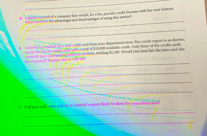 Gabriela learned of a company that would, for a fee, provide credit bureaus with her rent history. 
、 
_What would be the advantages and disadvantages of using this service? 
_ 
6. Gabriela has applied for a new credit card from your department store. Her credit report is as shown, 
except she has six credit cards with a total of $10,000 available credit. Only three of the credit cards 
currently have outstanding balances on them, totaling $2,100. Would you issue her the new card she 
_ 
has requested? Explain why or why not. 
_ 
_ 
_ 
_ 
likely to show five years from now? 
_ 
7. If all goes well, what activity is Gabriela’s report likely to show five years from now? 
_ 
_ 
_