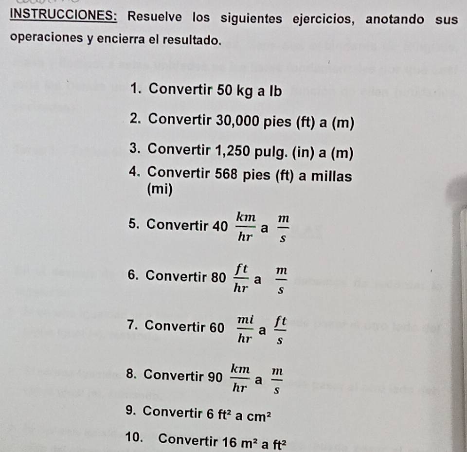 INSTRUCCIONES: Resuelve los siguientes ejercicios, anotando sus 
operaciones y encierra el resultado. 
1. Convertir 50 kg a lb
2. Convertir 30,000 pies (ft) a (m)
3. Convertir 1,250 pulg. (in) a (m) 
4. Convertir 568 pies (ft) a millas
(mi) 
5. Convertir 40  km/hr  a  m/s 
6. Convertir 80 ft/hr  a  m/s 
7. Convertir 60  mi/hr  a  ft/s 
8. Convertir 90  km/hr  a  m/s 
9. Convertir 6ft^2 a cm^2
10. Convertir 16m^2 a ft^2