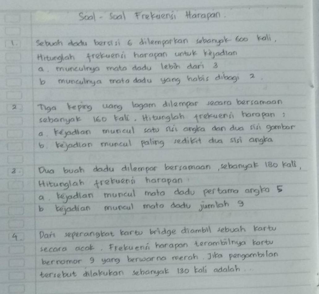 Soal -Scal Frekuensi Marapan.
1. Sebuok dody bersili a dilemparkan sabarok 6o kali,
Hirtunglah frekvenis harapan untuk keadian
a muncuinga mato dodu lebit dart 3
b munculrya mato doda yong habis dibogi 2.
2 Tiga keping uang logam dilempar secara bersamaan
sebanyak i60 tall, Hi tunglsh frekuenc harapan?
a kejadian muncul sats ait angta dan dua si gambar
6. rejodion muncal paling sredilit dua sis angta.
3. Ous buah dadu dilempor bersamaon, sebangak 180 kall,
Hitunglah fretuens harapan
a kejadian muncul mato dodu pertams angto 5
b kejadian muncl mato dodu jumioh g
4. Dart seperanghat karto bridge diambil sebuah karty
secord acok, fretvent harapon terombilnya korto
bernomor 9 yang berwarno meroh, Jike pengambilan
tersebut dilakutan sebargat 130 kali adalah.