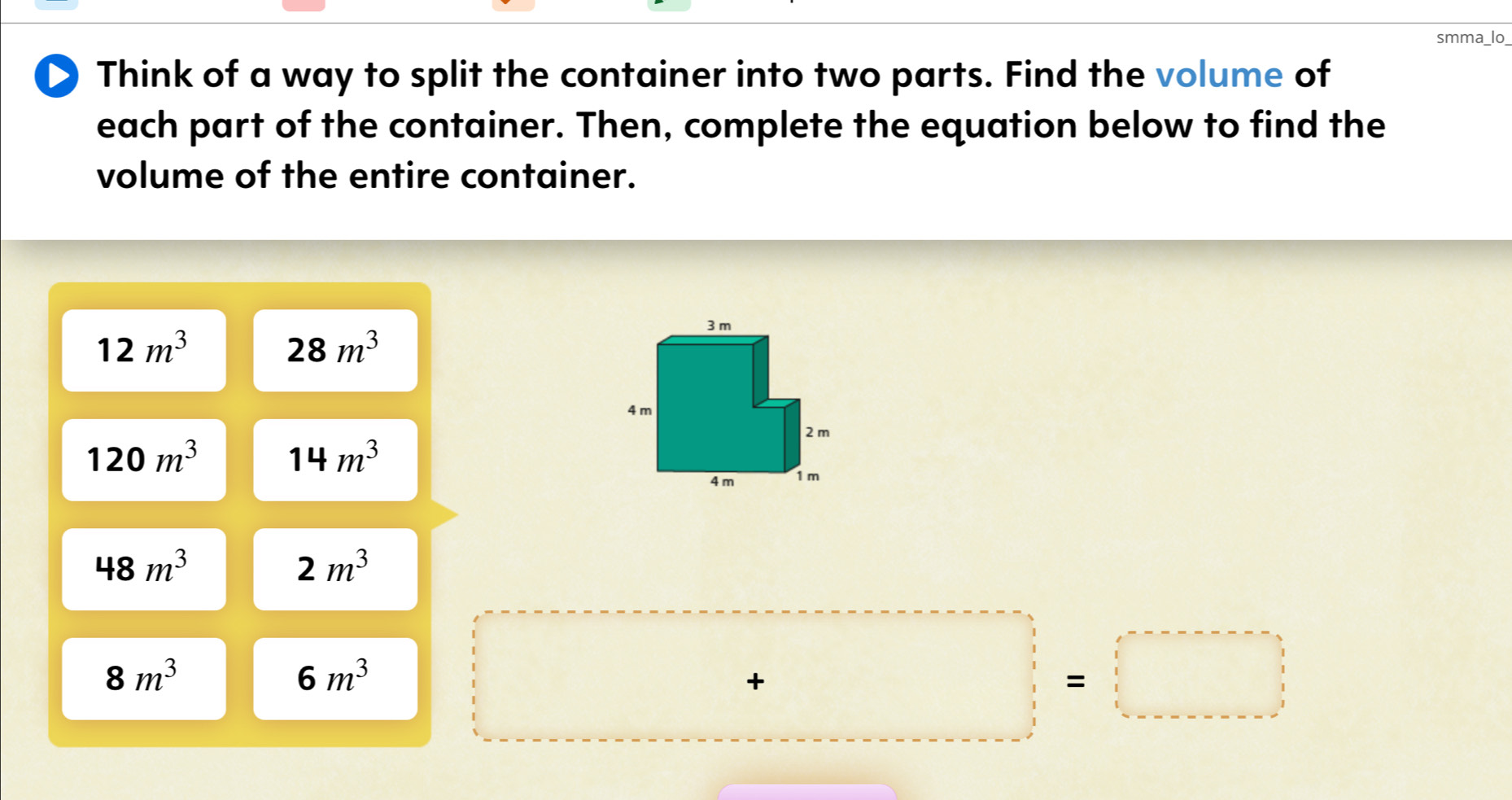 smma_lo_ 
D) Think of a way to split the container into two parts. Find the volume of 
each part of the container. Then, complete the equation below to find the 
volume of the entire container.
12m^3
28m^3
120m^3 14m^3
48m^3
2m^3
8m^3
6m^3
□ +□ =□