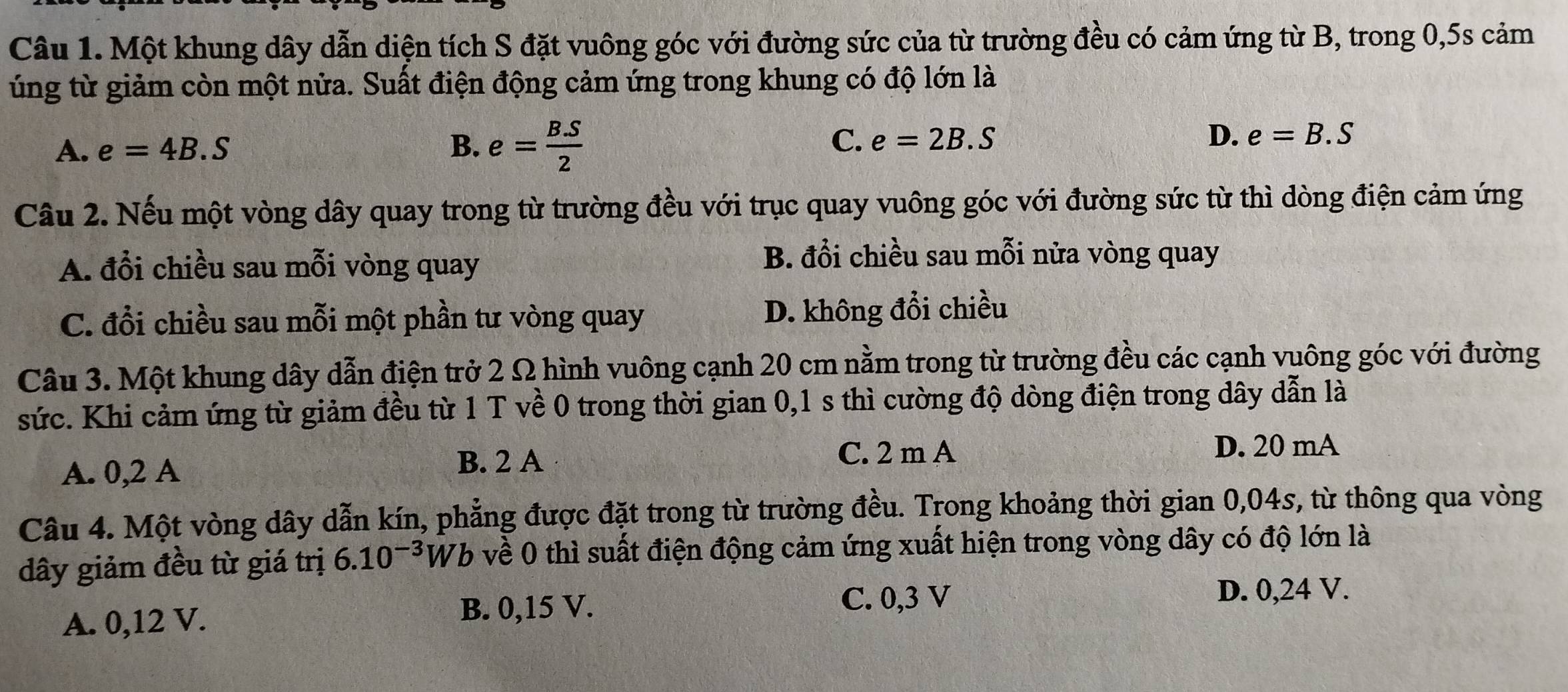 Một khung dây dẫn diện tích S đặt vuông góc với đường sức của từ trường đều có cảm ứng từ B, trong 0, 5s cảm
úng từ giảm còn một nửa. Suất điện động cảm ứng trong khung có độ lớn là
C.
A. e=4B.S B. e= (B.S)/2  e=2B.S
D. e=B.S
Câu 2. Nếu một vòng dây quay trong từ trường đều với trục quay vuông góc với đường sức từ thì dòng điện cảm ứng
A. đổi chiều sau mỗi vòng quay
B. đổi chiều sau mỗi nửa vòng quay
C. đổi chiều sau mỗi một phần tư vòng quay D. không đổi chiều
Câu 3. Một khung dây dẫn điện trở 2 Ω hình vuông cạnh 20 cm nằm trong từ trường đều các cạnh vuông góc với đường
sức. Khi cảm ứng từ giảm đều từ 1 T về 0 trong thời gian 0,1 s thì cường độ dòng điện trong dây dẫn là
A. 0,2 A
B. 2 A C. 2 m A
D. 20 mA
Câu 4. Một vòng dây dẫn kín, phẳng được đặt trong từ trường đều. Trong khoảng thời gian 0,04s, từ thông qua vòng
dây giảm đều từ giá trị 6.10^(-3) Wb về 0 thì suất điện động cảm ứng xuất hiện trong vòng dây có độ lớn là
C. 0,3 V D. 0,24 V.
A. 0, 12 V.
B. 0,15 V.