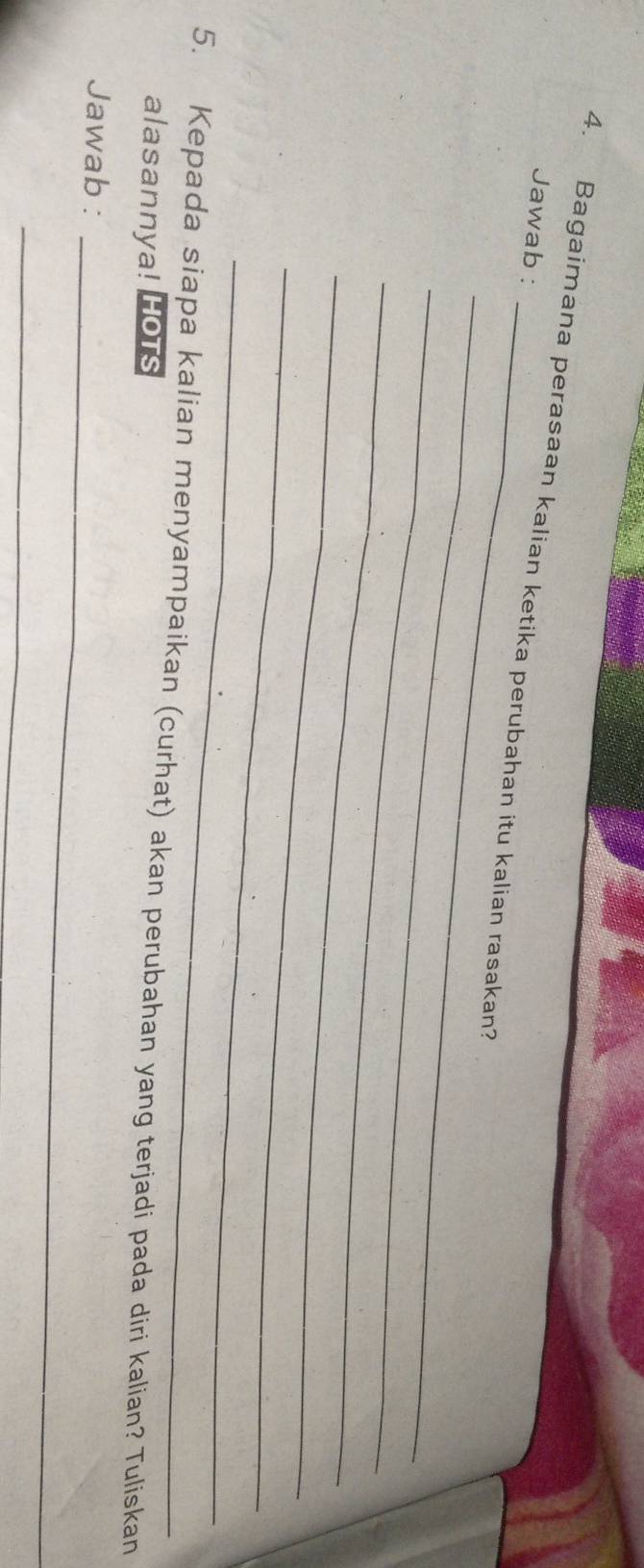 Bagaimana perasaan kalian ketika perubahan itu kalian rasakan? 
Jawab : 
_ 
_ 
_ 
_ 
_ 
_ 
5. Kepada siapa kalian menyampaikan (curhat) akan perubahan yang terjadi pada diri kalian? Tuliskan 
alasannya! Hots 
_ 
Jawab : 
_