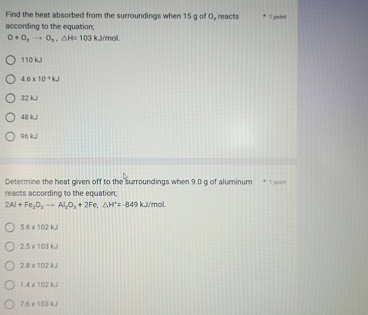 Find the heat absorbed from the surroundings when 15 g of O_2 reacts * 1 point
according to the equation;
O+O_2to O_3, △ H=103kJ/mol.
110 kJ
4.6* 10^(-3)kJ
32 kJ
48 kJ
96 kJ
Determine the heat given off to the surroundings when 9.0 g of aluminum * 1 point
reacts according to the equation;
2Al+Fe_2O_3to Al_2O_3+2Fe, △ H°=-849kJ/mol.
5.6* 102kJ
2.5* 103kJ
2.8* 102kJ
1.4* 102kJ
7.6* 103kJ