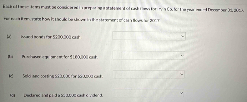 Each of these items must be considered in preparing a statement of cash flows for Irvin Co. for the year ended December 31, 2017.
For each item, state how it should be shown in the statement of cash flows for 2017.
(a) Issued bonds for $200,000 cash.
(b) Purchased equipment for $180,000 cash.
(c) Sold land costing $20,000 for $20,000 cash.
(d) Declared and paid a $50,000 cash dividend.