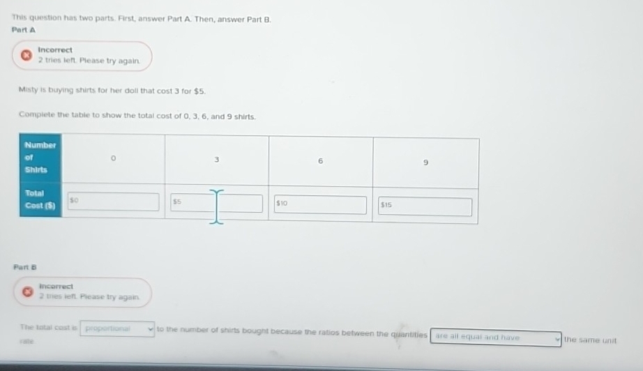 This question has two parts. First, answer Part A. Then, answer Part B. 
Part A 
Incorrect 
2 tries left. Please try again. 
Misty is buying shirts for her doll that cost 3 for $5. 
Compiete the table to show the total cost of 0, 3, 6, and 9 shirts. 
Part B 
incorrect 
2 tries left. Please try again 
The total cost is proportional to the number of shirts bought because the ratios between the quantities are all equal and have the same unit 
rate