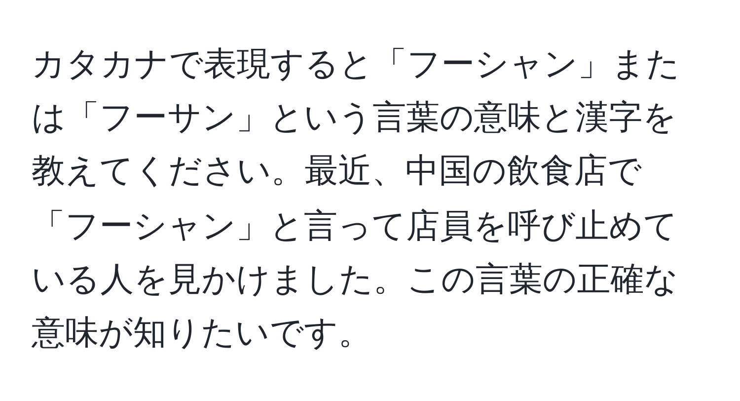 カタカナで表現すると「フーシャン」または「フーサン」という言葉の意味と漢字を教えてください。最近、中国の飲食店で「フーシャン」と言って店員を呼び止めている人を見かけました。この言葉の正確な意味が知りたいです。