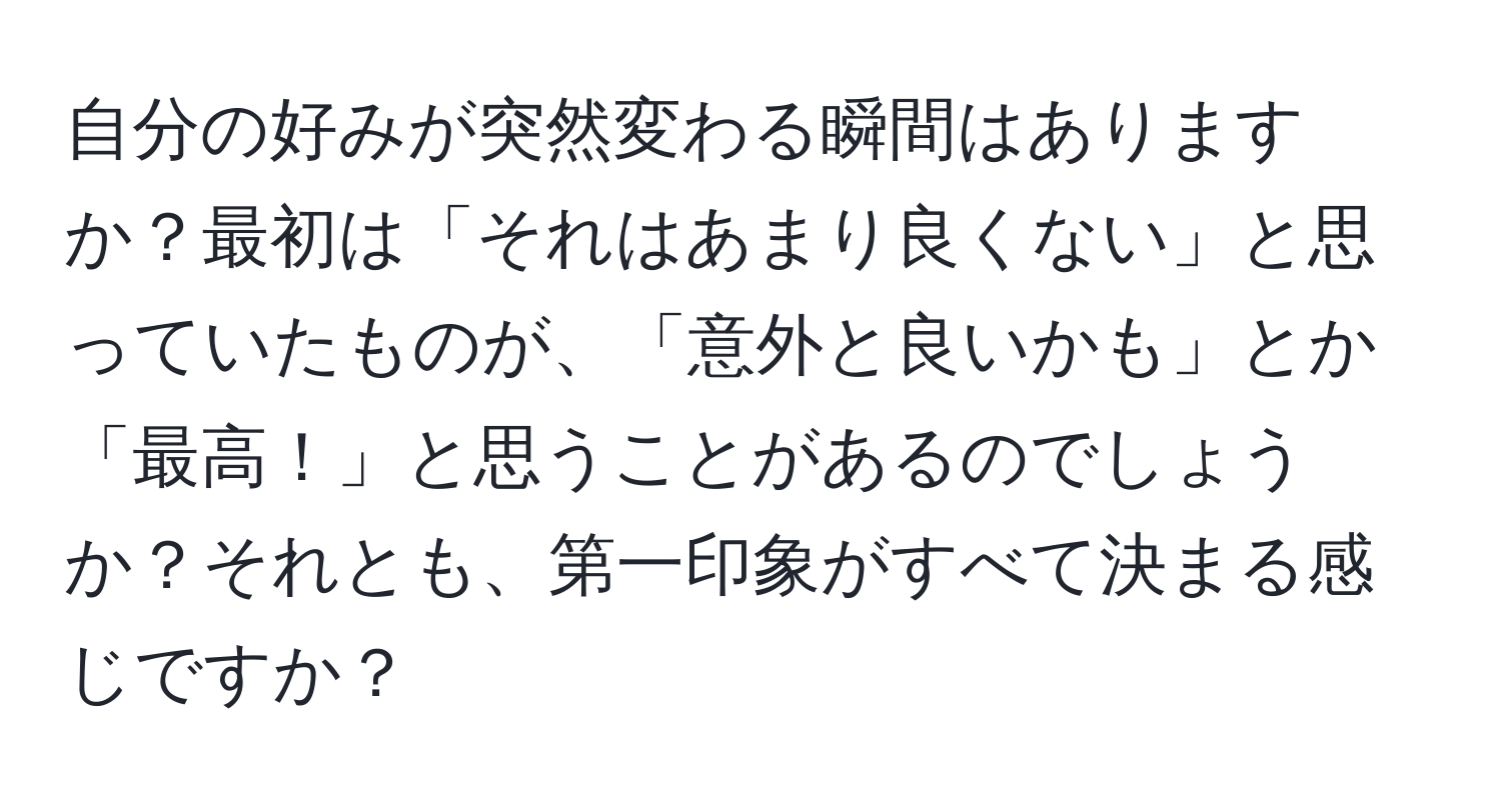 自分の好みが突然変わる瞬間はありますか？最初は「それはあまり良くない」と思っていたものが、「意外と良いかも」とか「最高！」と思うことがあるのでしょうか？それとも、第一印象がすべて決まる感じですか？