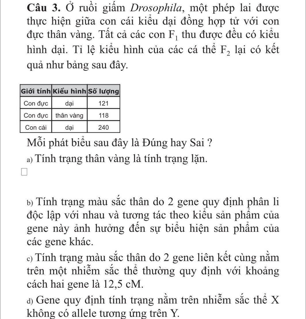 Ở ruồi giấm Drosophila, một phép lai được
thực hiện giữa con cái kiều dại đồng hợp tử với con
đực thân vàng. Tất cả các con F_1 thu được đều có kiểu
hình dại. Tỉ lệ kiểu hình của các cá thể F_2 lại có kết
quả như bảng sau đây.
Mỗi phát biểu sau đây là Đúng hay Sai ?
a) Tính trạng thân vàng là tính trạng lặn.
6 Tính trạng màu sắc thân do 2 gene quy định phân li
độc lập với nhau và tương tác theo kiểu sản phẩm của
gene này ảnh hưởng đến sự biểu hiện sản phẩm của
các gene khác.
c) Tính trạng màu sắc thân do 2 gene liên kết cùng nằm
trên một nhiễm sắc thể thường quy định với khoảng
cách hai gene là 12,5 cM.
đ Gene quy định tính trạng nằm trên nhiễm sắc thể X
không có allele tương ứng trên Y.