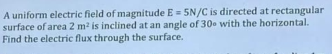 A uniform electric field of magnitude E=5N/C is directed at rectangular 
surface of area 2m^2 is inclined at an angle of 30∘ with the horizontal. 
Find the electric flux through the surface.