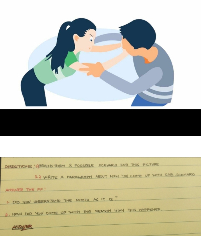 DIRECTIONS: NBRAINS TORM 3 POSSIBLE SCEIARIO FOR THIS PICTVRE 
2 J WRITE A PARAGRAPH ABOUT HOXI YOU COME UP KITH SAID SCENARD 
ANISWER THE FF: 
1. DO YOU UNDERSTAND THE DHOTO AS IT IS? 
3. HOW DID YOU COME UP WITH THE REASON KIHY THIS HAPPEHED.